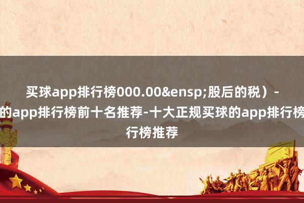 买球app排行榜000.00&ensp;股后的税）-买球的app排行榜前十名推荐-十大正规买球的app排行榜推荐