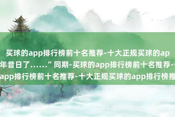 买球的app排行榜前十名推荐-十大正规买球的app排行榜推荐转瞬十多年昔日了……”　　同期-买球的app排行榜前十名推荐-十大正规买球的app排行榜推荐