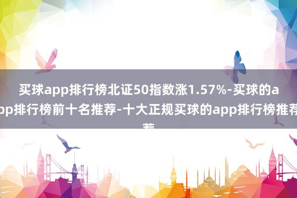 买球app排行榜北证50指数涨1.57%-买球的app排行榜前十名推荐-十大正规买球的app排行榜推荐