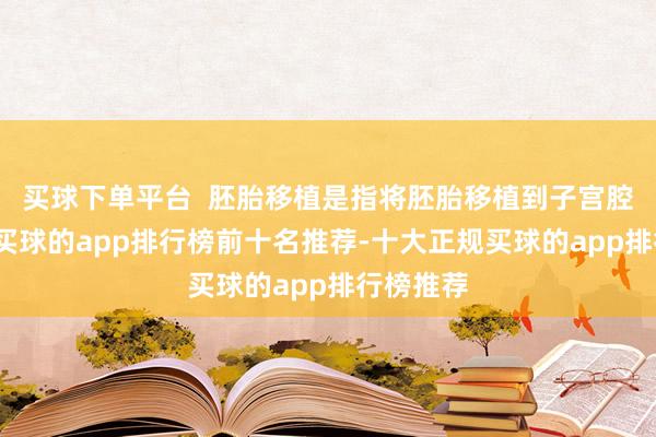 买球下单平台  胚胎移植是指将胚胎移植到子宫腔的过程-买球的app排行榜前十名推荐-十大正规买球的app排行榜推荐
