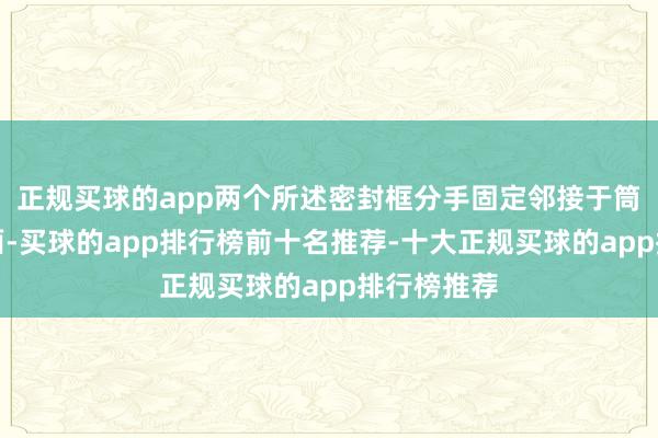 正规买球的app两个所述密封框分手固定邻接于筒体尖端里面-买球的app排行榜前十名推荐-十大正规买球的app排行榜推荐