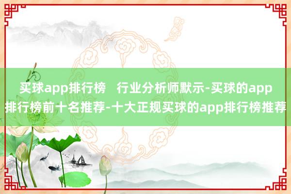买球app排行榜   行业分析师默示-买球的app排行榜前十名推荐-十大正规买球的app排行榜推荐