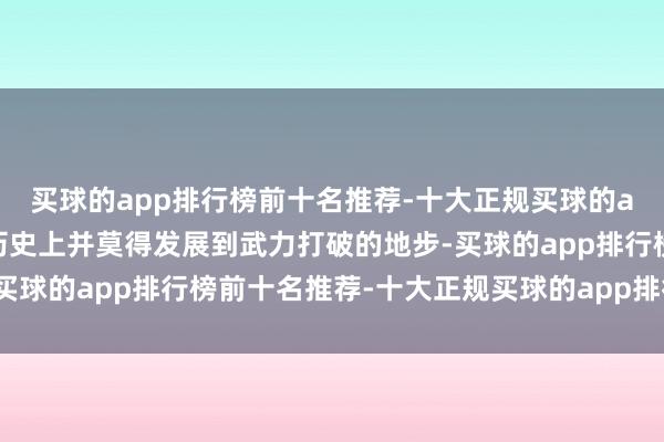 买球的app排行榜前十名推荐-十大正规买球的app排行榜推荐诚然在历史上并莫得发展到武力打破的地步-买球的app排行榜前十名推荐-十大正规买球的app排行榜推荐