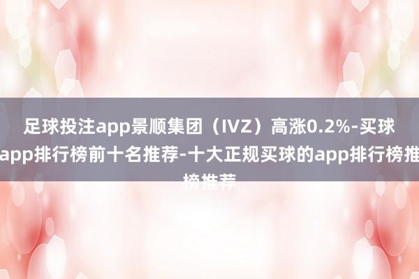 足球投注app景顺集团（IVZ）高涨0.2%-买球的app排行榜前十名推荐-十大正规买球的app排行榜推荐
