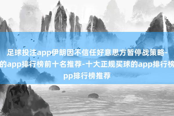足球投注app伊朗因不信任好意思方暂停战策略-买球的app排行榜前十名推荐-十大正规买球的app排行榜推荐