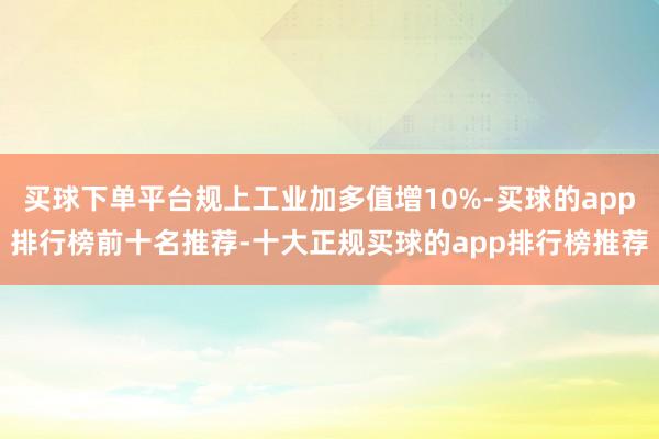 买球下单平台规上工业加多值增10%-买球的app排行榜前十名推荐-十大正规买球的app排行榜推荐