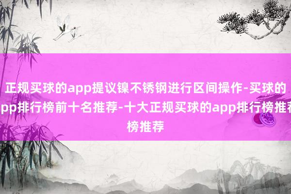 正规买球的app提议镍不锈钢进行区间操作-买球的app排行榜前十名推荐-十大正规买球的app排行榜推荐
