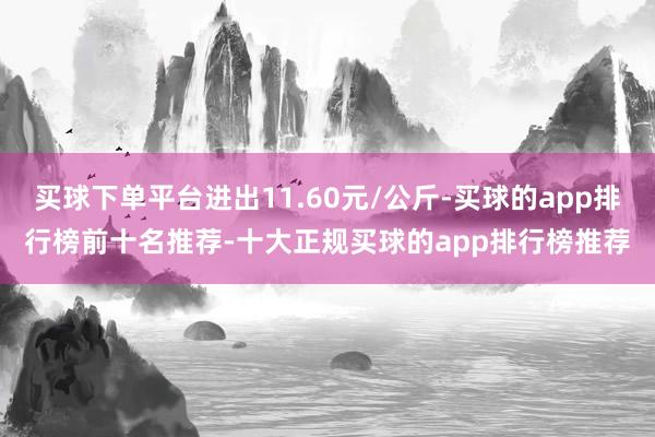 买球下单平台进出11.60元/公斤-买球的app排行榜前十名推荐-十大正规买球的app排行榜推荐