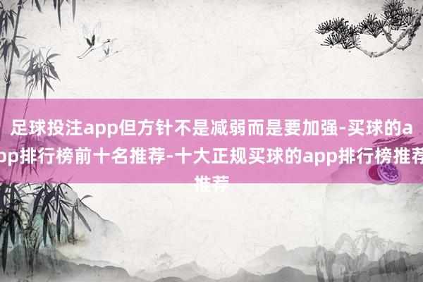 足球投注app但方针不是减弱而是要加强-买球的app排行榜前十名推荐-十大正规买球的app排行榜推荐