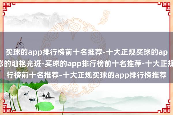 买球的app排行榜前十名推荐-十大正规买球的app排行榜推荐富饶档次感的灿艳光斑-买球的app排行榜前十名推荐-十大正规买球的app排行榜推荐